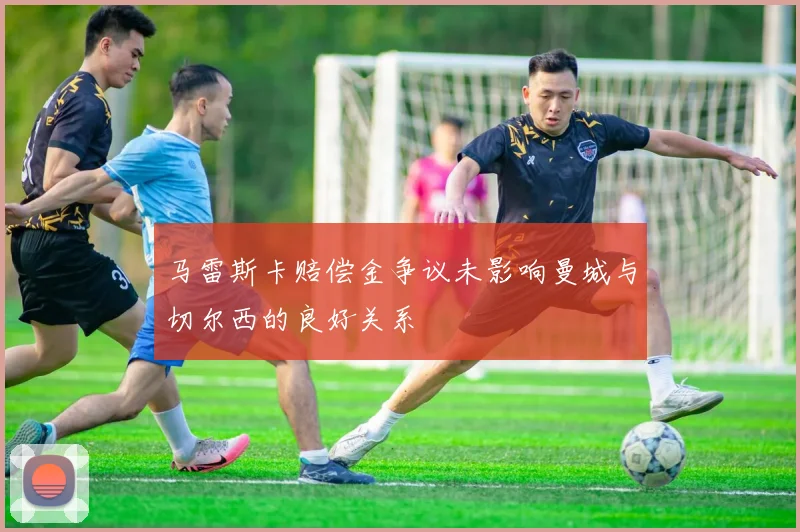 马雷斯卡赔偿金争议未影响曼城与切尔西的良好关系