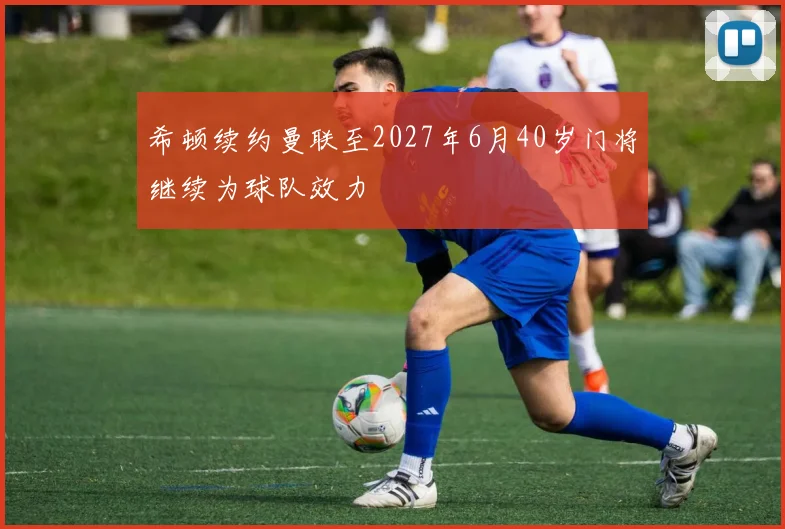 希顿续约曼联至2027年6月40岁门将继续为球队效力
