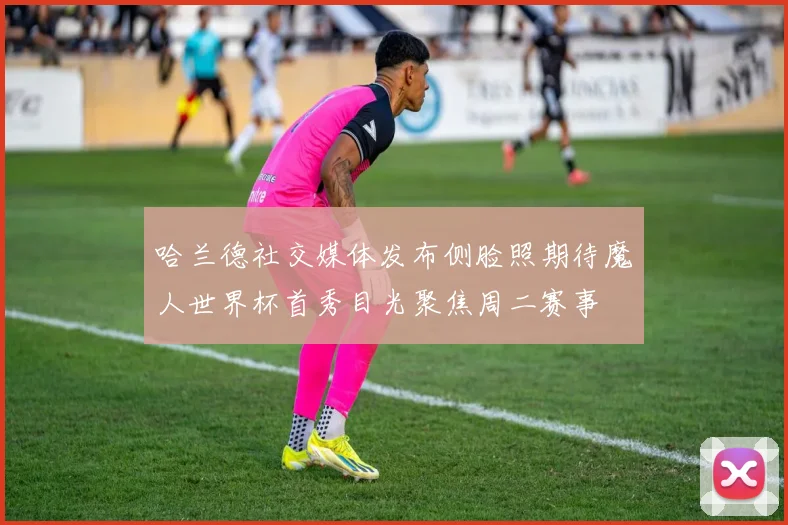 哈兰德社交媒体发布侧脸照期待魔人世界杯首秀目光聚焦周二赛事