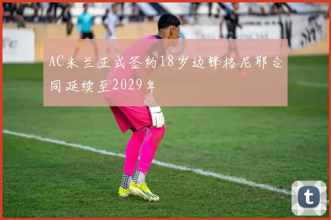 AC米兰正式签约18岁边锋格尼耶合同延续至2029年