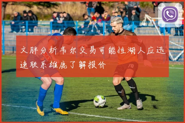文胖分析韦尔交易可能性湖人应迅速联系雄鹿了解报价