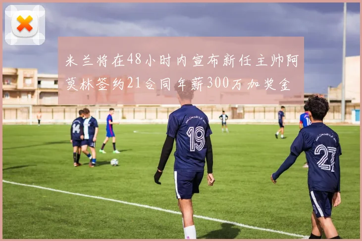 米兰将在48小时内宣布新任主帅阿莫林签约21合同年薪300万加奖金