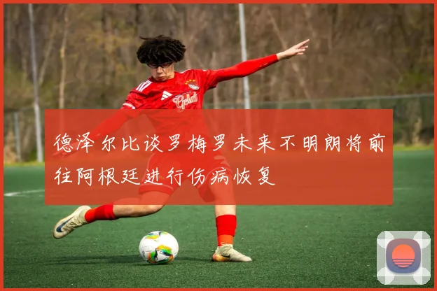德泽尔比谈罗梅罗未来不明朗将前往阿根廷进行伤病恢复