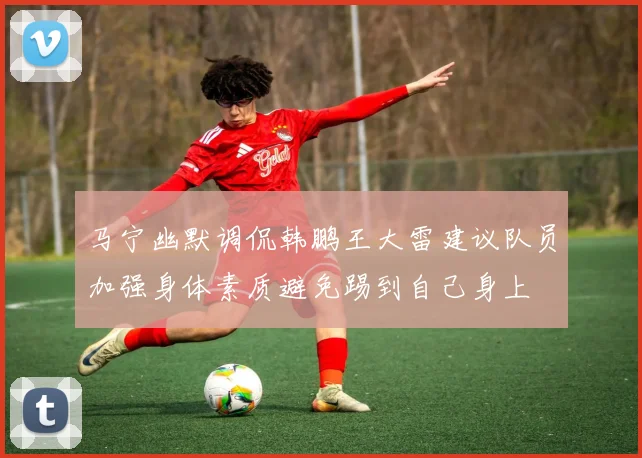 马宁幽默调侃韩鹏王大雷建议队员加强身体素质避免踢到自己身上