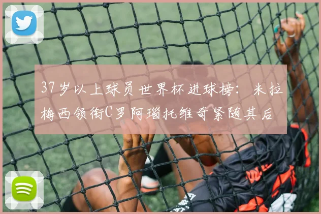 37岁以上球员世界杯进球榜：米拉梅西领衔C罗阿瑙托维奇紧随其后