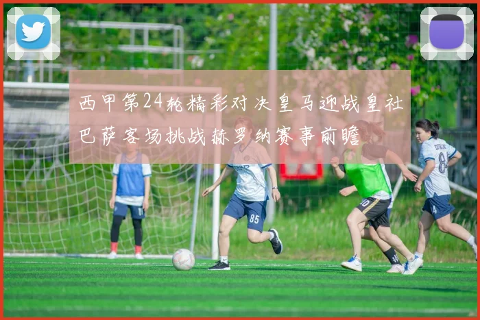 西甲第24轮精彩对决皇马迎战皇社巴萨客场挑战赫罗纳赛事前瞻