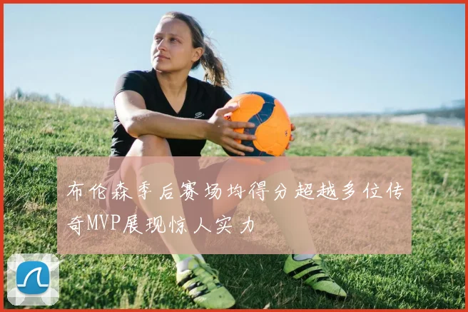 布伦森季后赛场均得分超越多位传奇MVP展现惊人实力