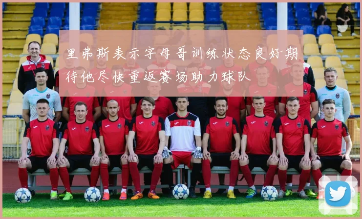 里弗斯表示字母哥训练状态良好期待他尽快重返赛场助力球队