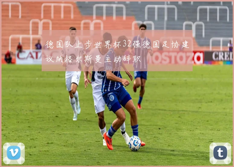 德国队止步世界杯32强德国足协建议纳格尔斯曼主动辞职