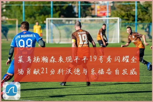 菜鸟杨瀚森表现平平19号秀闪耀全场贡献21分科沃德与乐福各自发威