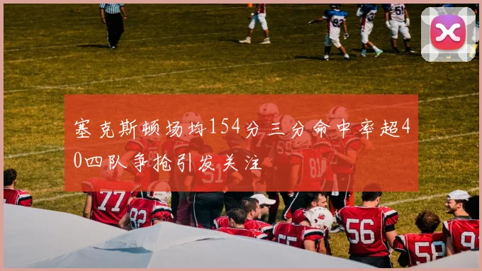 塞克斯顿场均154分三分命中率超40四队争抢引发关注