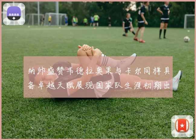 纳帅盛赞韦德拉奥果与卡尔同样具备卓越天赋展现国家队生涯初期出色表现