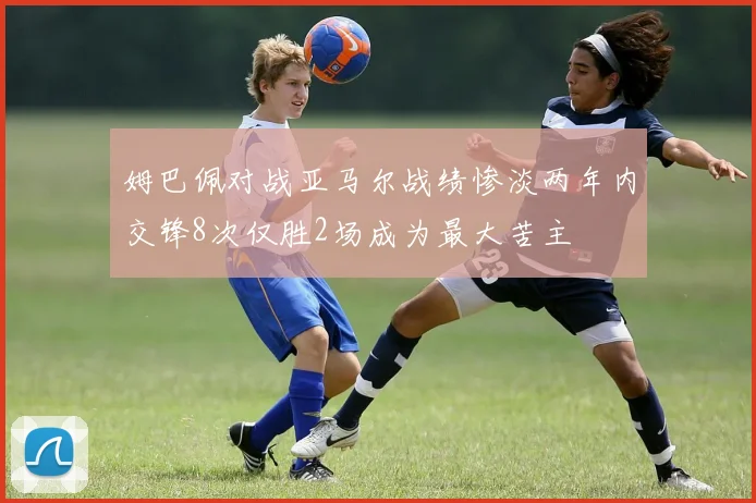 姆巴佩对战亚马尔战绩惨淡两年内交锋8次仅胜2场成为最大苦主