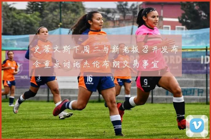 史蒂文斯下周二与新老板召开发布会重点讨论杰伦布朗交易事宜