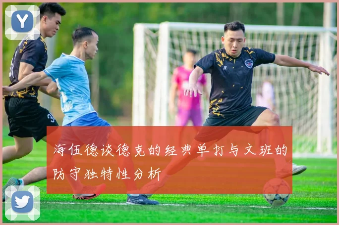 海伍德谈德克的经典单打与文班的防守独特性分析