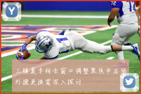 三镇夏季转会窗口调整聚焦中后场外援更换需深入探讨