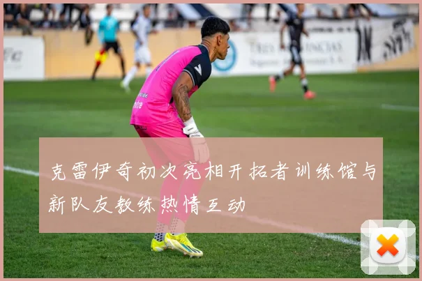克雷伊奇初次亮相开拓者训练馆与新队友教练热情互动