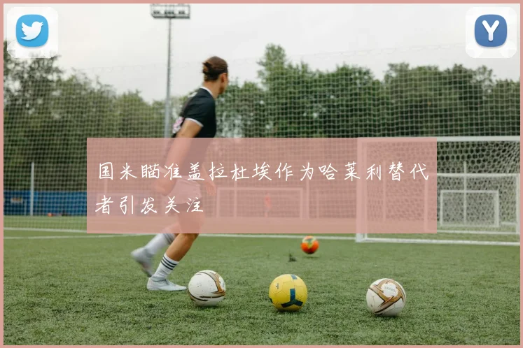 国米瞄准盖拉杜埃作为哈莱利替代者引发关注