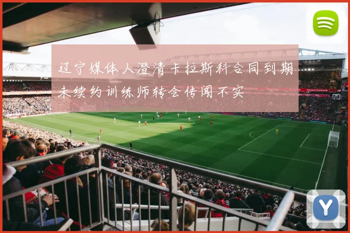 辽宁媒体人澄清卡拉斯科合同到期未续约训练师转会传闻不实