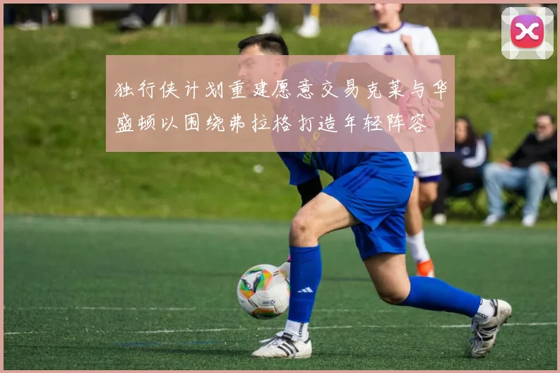 独行侠计划重建愿意交易克莱与华盛顿以围绕弗拉格打造年轻阵容