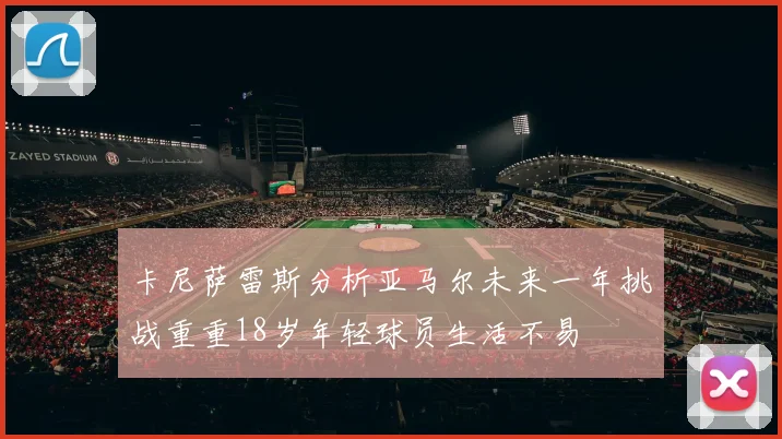 卡尼萨雷斯分析亚马尔未来一年挑战重重18岁年轻球员生活不易