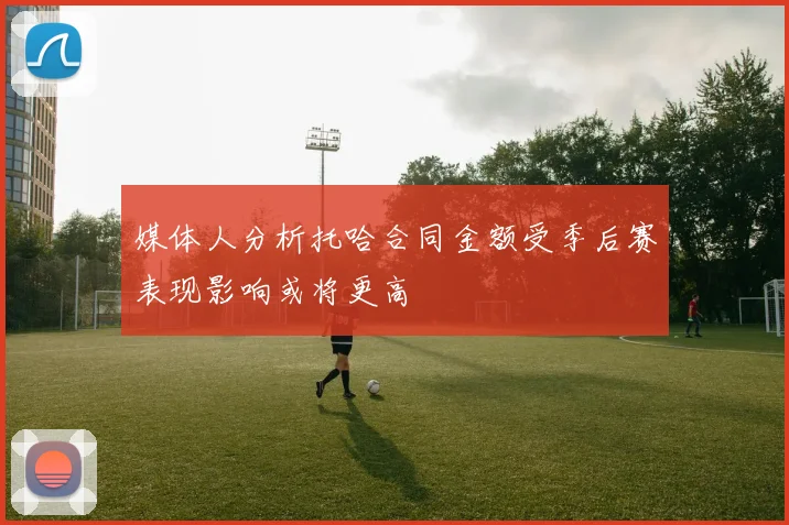 媒体人分析托哈合同金额受季后赛表现影响或将更高